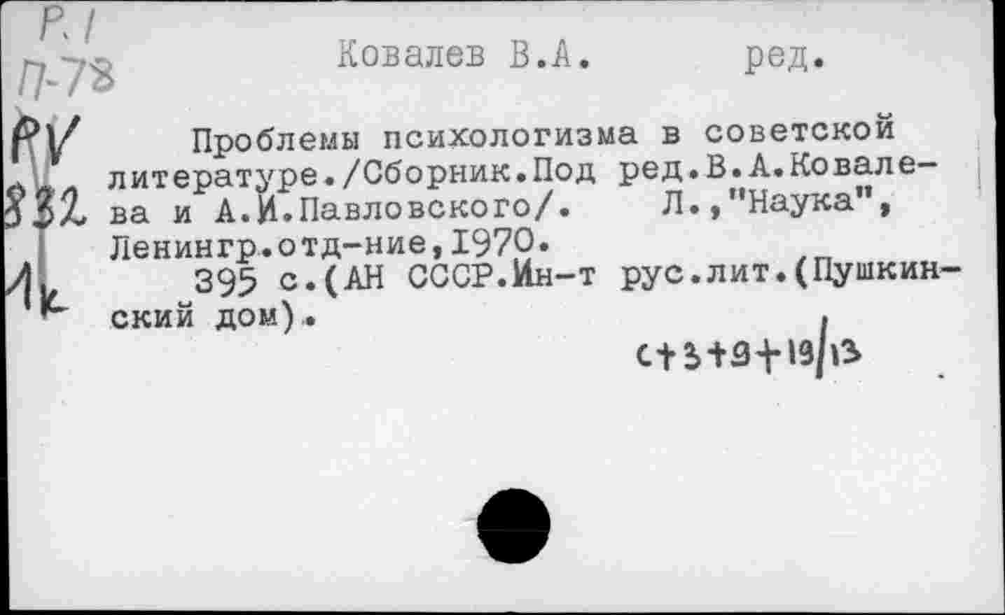 ﻿Ковалев В.А. ред.
Проблемы психологизма в советской литературе•/Сборник.Под ред.В.А.Ковалева и А.И.Павловского/. Л.,’’Наука", Ленингр.отд-ние,1970«
395 с.(АН СССР.Ин-т рус.лит.(Пушкин ский дом)..	.